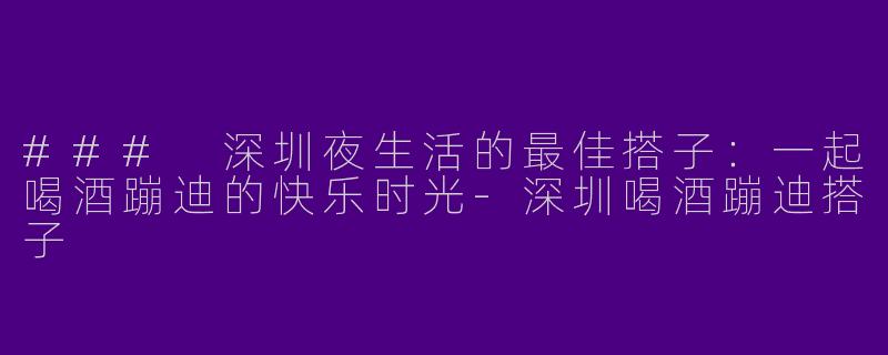 ### 深圳夜生活的最佳搭子：一起喝酒蹦迪的快乐时光-深圳喝酒蹦迪搭子