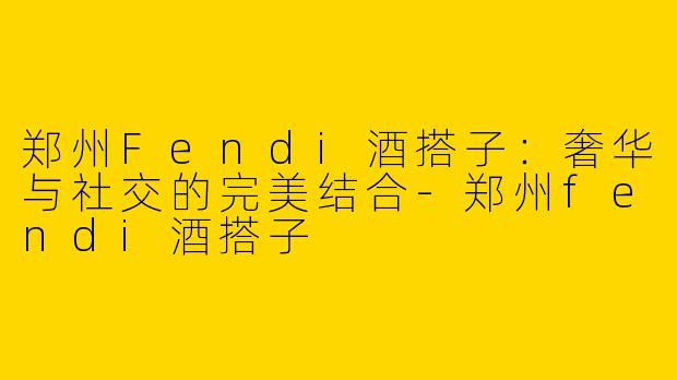 郑州Fendi酒搭子：奢华与社交的完美结合-郑州fendi酒搭子