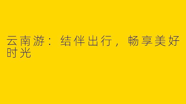 云南游：结伴出行，畅享美好时光