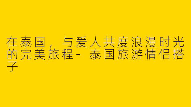 在泰国，与爱人共度浪漫时光的完美旅程-泰国旅游情侣搭子