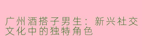 广州酒搭子男生:新兴社交文化中的独特角色