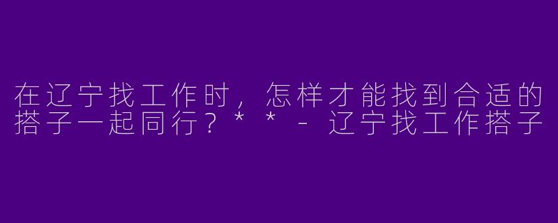 在辽宁找工作时,怎样才能找到合适的搭子一起同行?**