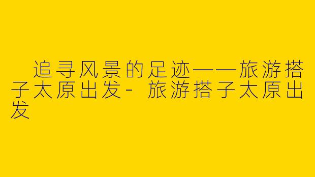  追寻风景的足迹——旅游搭子太原出发-旅游搭子太原出发