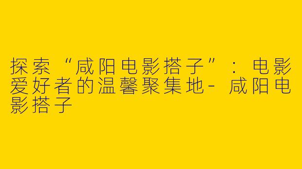 探索“咸阳电影搭子”：电影爱好者的温馨聚集地-咸阳电影搭子