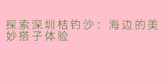 探索深圳桔钓沙:海边的美妙搭子体验