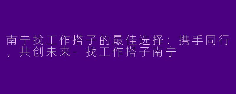 南宁找工作搭子的最佳选择：携手同行，共创未来-找工作搭子南宁