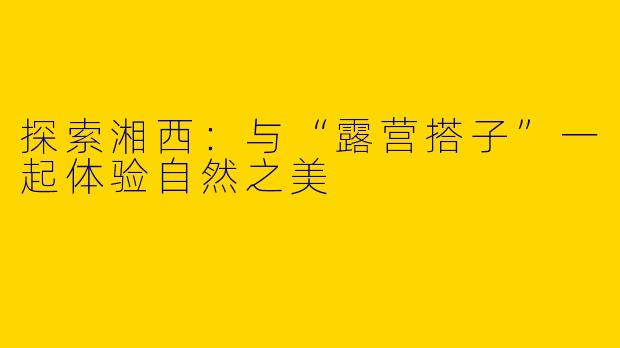 探索湘西：与“露营搭子”一起体验自然之美