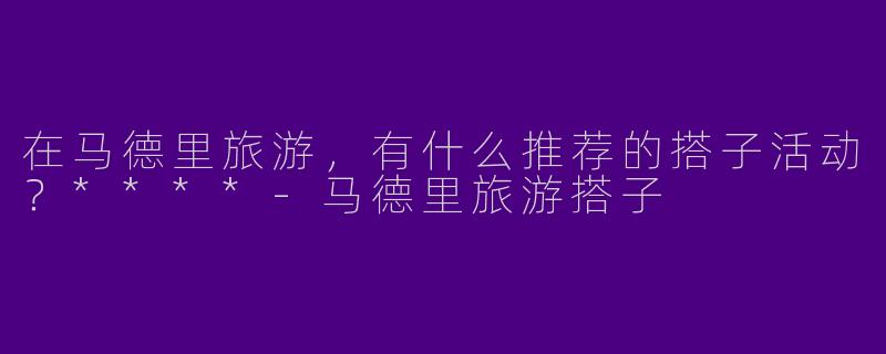在马德里旅游，有什么推荐的搭子活动？****-马德里旅游搭子