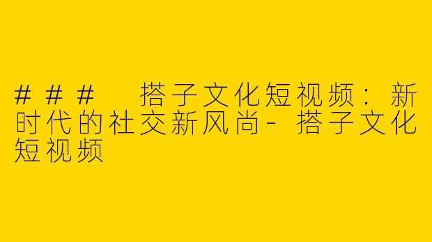 ### 搭子文化短视频：新时代的社交新风尚-搭子文化短视频