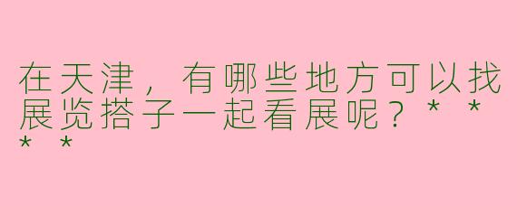 在天津，有哪些地方可以找展览搭子一起看展呢？****