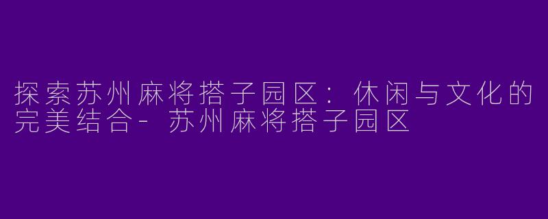 探索苏州麻将搭子园区：休闲与文化的完美结合