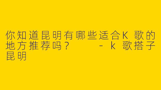 你知道昆明有哪些适合K歌的地方推荐吗？  