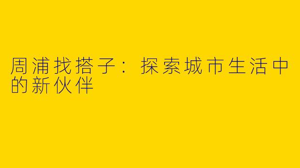 周浦找搭子：探索城市生活中的新伙伴