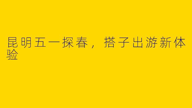 昆明五一探春，搭子出游新体验