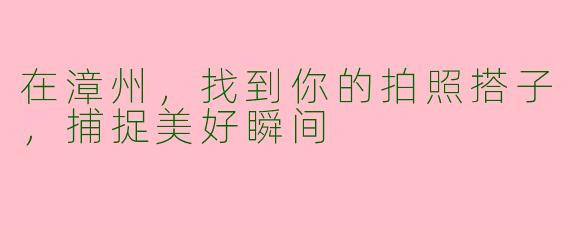 在漳州，找到你的拍照搭子，捕捉美好瞬间