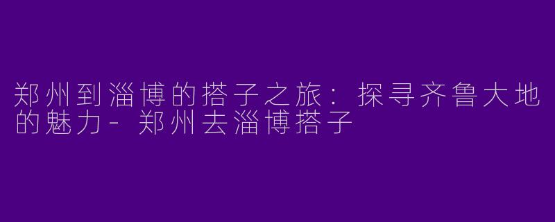 郑州到淄博的搭子之旅：探寻齐鲁大地的魅力-郑州去淄博搭子