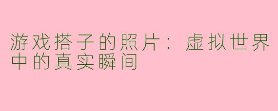 游戏搭子的照片:虚拟世界中的真实瞬间