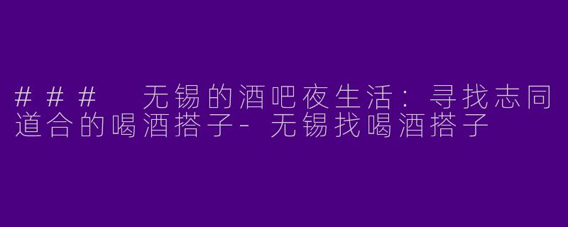 ### 无锡的酒吧夜生活：寻找志同道合的喝酒搭子-无锡找喝酒搭子
