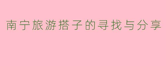 南宁旅游搭子的寻找与分享