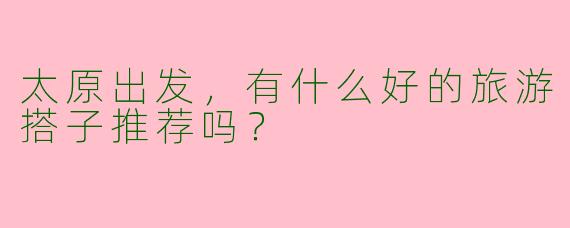 太原出发,有什么好的旅游搭子推荐吗?