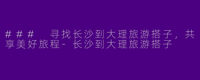### 寻找长沙到大理旅游搭子，共享美好旅程-长沙到大理旅游搭子