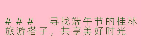 ### 寻找端午节的桂林旅游搭子,共享美好时光