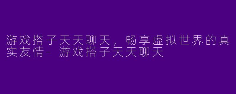 游戏搭子天天聊天，畅享虚拟世界的真实友情