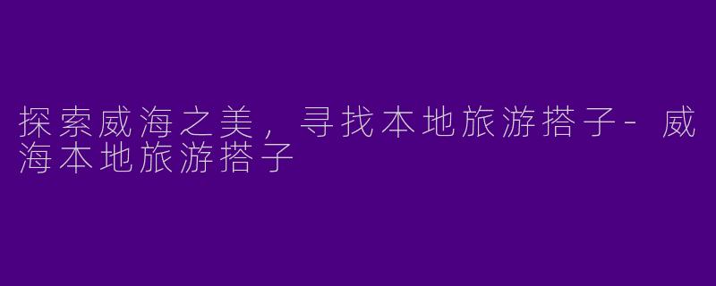 探索威海之美，寻找本地旅游搭子-威海本地旅游搭子
