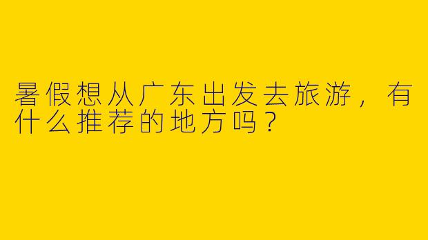 暑假想从广东出发去旅游，有什么推荐的地方吗？