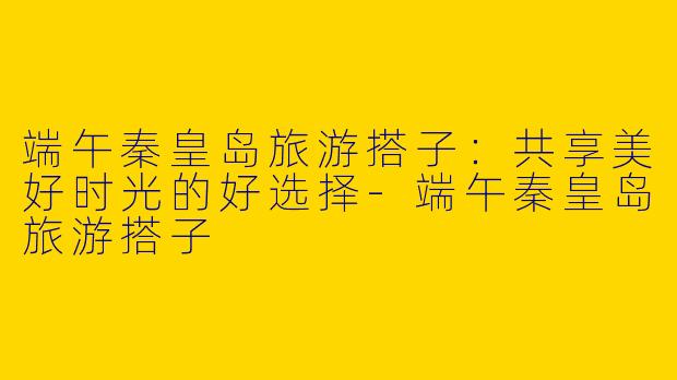 端午秦皇岛旅游搭子：共享美好时光的好选择