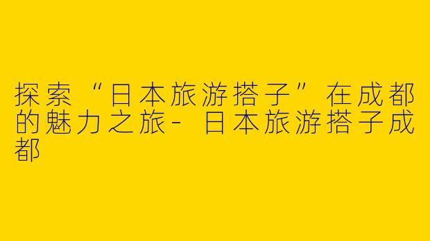 探索“日本旅游搭子”在成都的魅力之旅