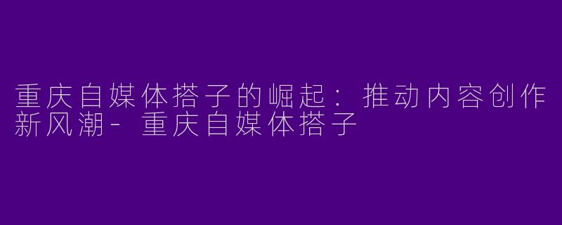 重庆自媒体搭子的崛起：推动内容创作新风潮-重庆自媒体搭子