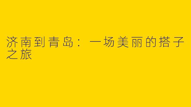 济南到青岛:一场美丽的搭子之旅