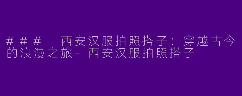 ### 西安汉服拍照搭子：穿越古今的浪漫之旅-西安汉服拍照搭子