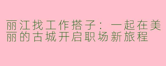 丽江找工作搭子：一起在美丽的古城开启职场新旅程