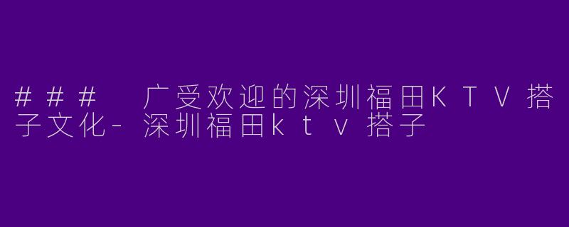 ### 广受欢迎的深圳福田KTV搭子文化-深圳福田ktv搭子