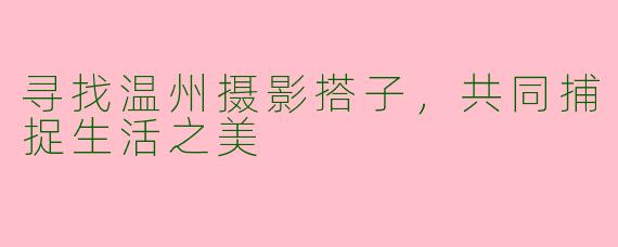 寻找温州摄影搭子，共同捕捉生活之美