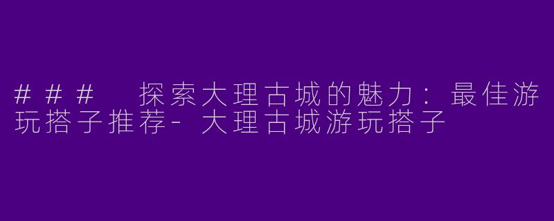 ### 探索大理古城的魅力：最佳游玩搭子推荐-大理古城游玩搭子