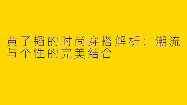 黄子韬的时尚穿搭解析：潮流与个性的完美结合