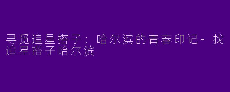 寻觅追星搭子：哈尔滨的青春印记-找追星搭子哈尔滨
