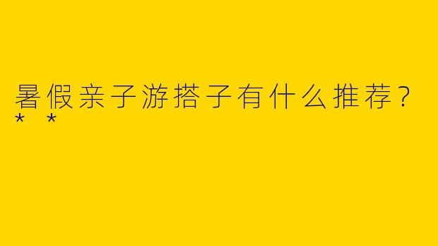 暑假亲子游搭子有什么推荐?**