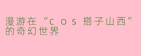 漫游在“cos搭子山西”的奇幻世界