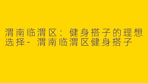 渭南临渭区：健身搭子的理想选择-渭南临渭区健身搭子