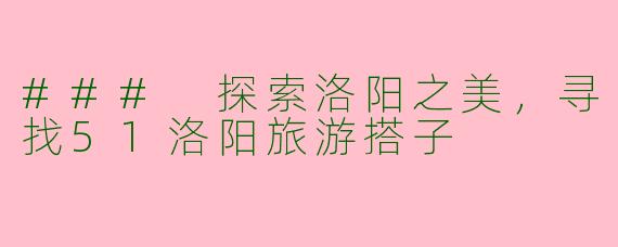 ### 探索洛阳之美，寻找51洛阳旅游搭子