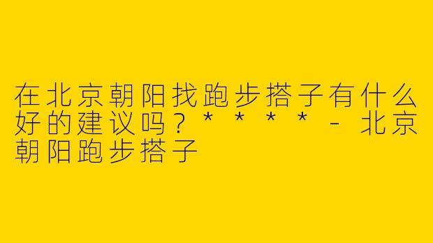 在北京朝阳找跑步搭子有什么好的建议吗？****