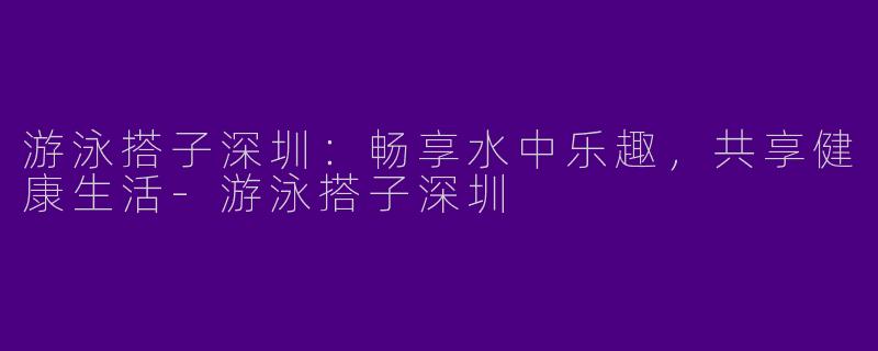 游泳搭子深圳：畅享水中乐趣，共享健康生活-游泳搭子深圳