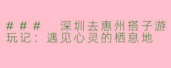 ### 深圳去惠州搭子游玩记：遇见心灵的栖息地