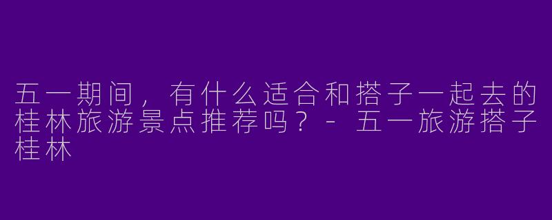 五一期间,有什么适合和搭子一起去的桂林旅游景点推荐吗?