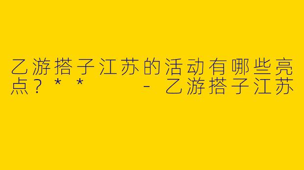 乙游搭子江苏的活动有哪些亮点?**