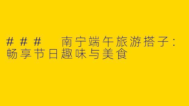 ### 南宁端午旅游搭子：畅享节日趣味与美食
